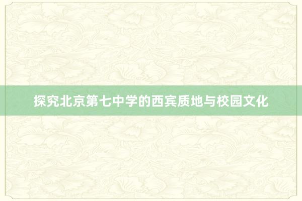 探究北京第七中学的西宾质地与校园文化